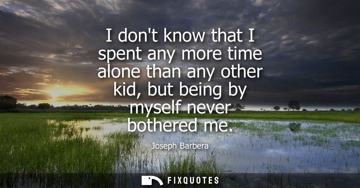 I dont know that I spent any more time alone than any other kid, but being by myself never bothered me