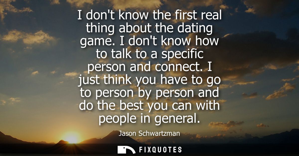 I dont know the first real thing about the dating game. I dont know how to talk to a specific person and connect.