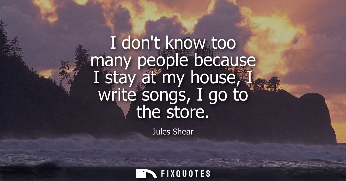I dont know too many people because I stay at my house, I write songs, I go to the store