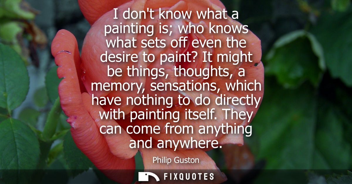 I dont know what a painting is who knows what sets off even the desire to paint? It might be things, thoughts, a memory,