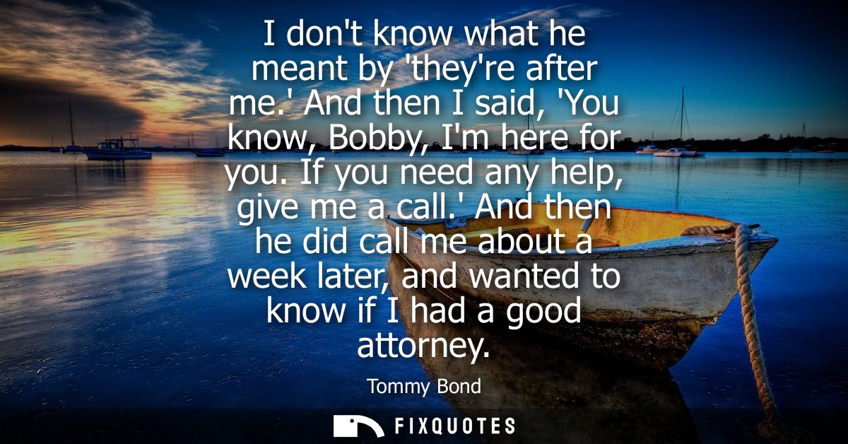 I dont know what he meant by theyre after me. And then I said, You know, Bobby, Im here for you. If you need any help, g