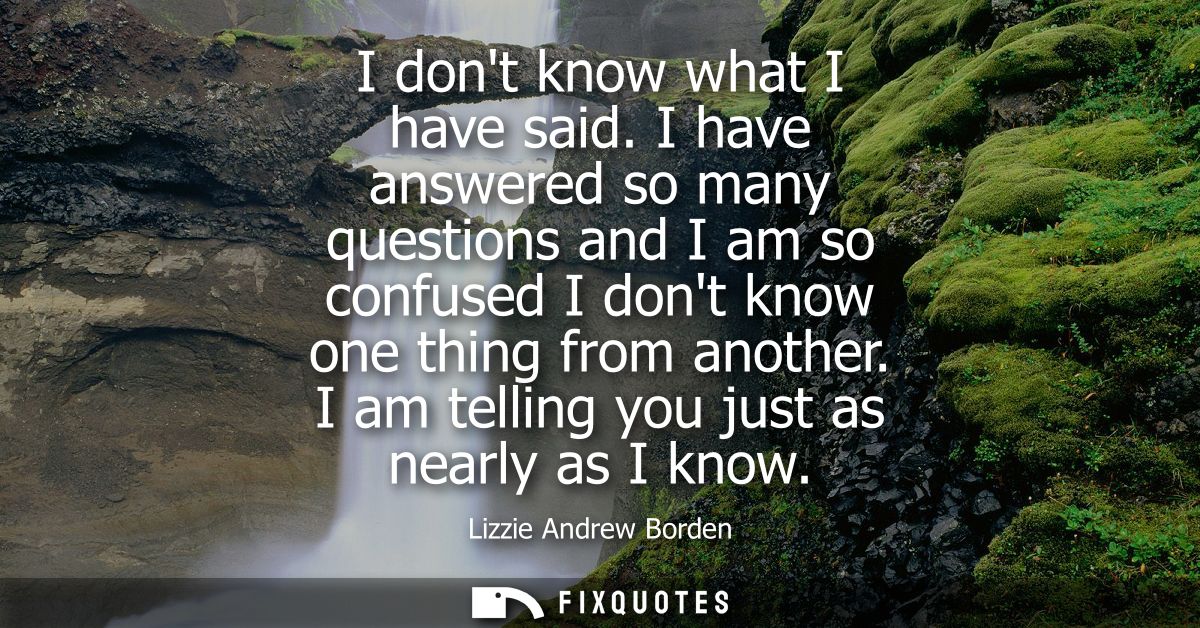 I dont know what I have said. I have answered so many questions and I am so confused I dont know one thing from another.