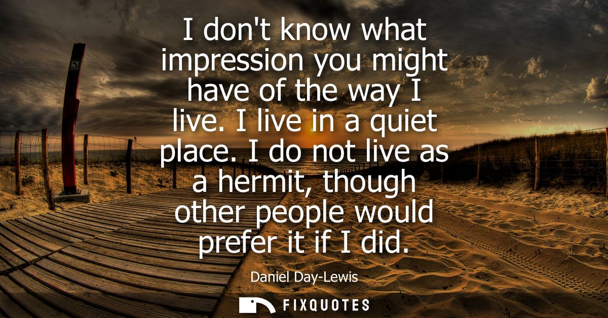 I dont know what impression you might have of the way I live. I live in a quiet place. I do not live as a hermit, though