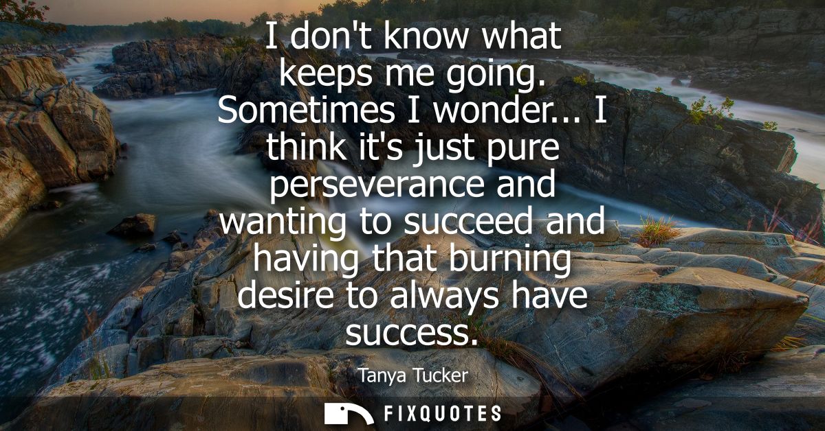 I dont know what keeps me going. Sometimes I wonder... I think its just pure perseverance and wanting to succeed and hav