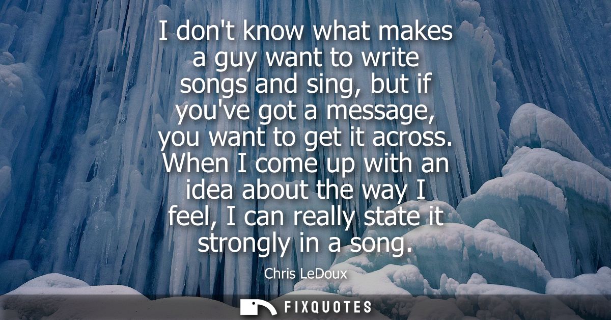 I dont know what makes a guy want to write songs and sing, but if youve got a message, you want to get it across.