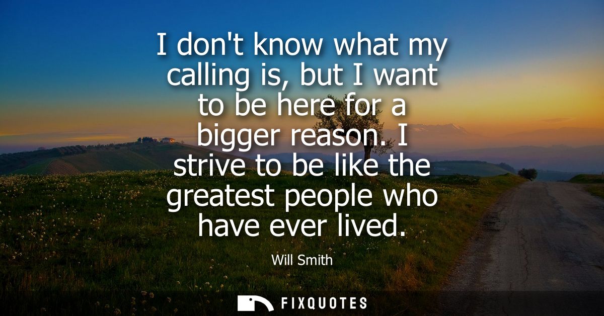 I dont know what my calling is, but I want to be here for a bigger reason. I strive to be like the greatest people who h