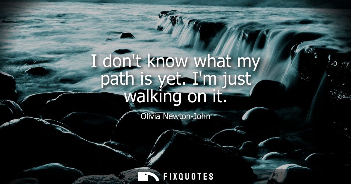 I dont know what my path is yet. Im just walking on it