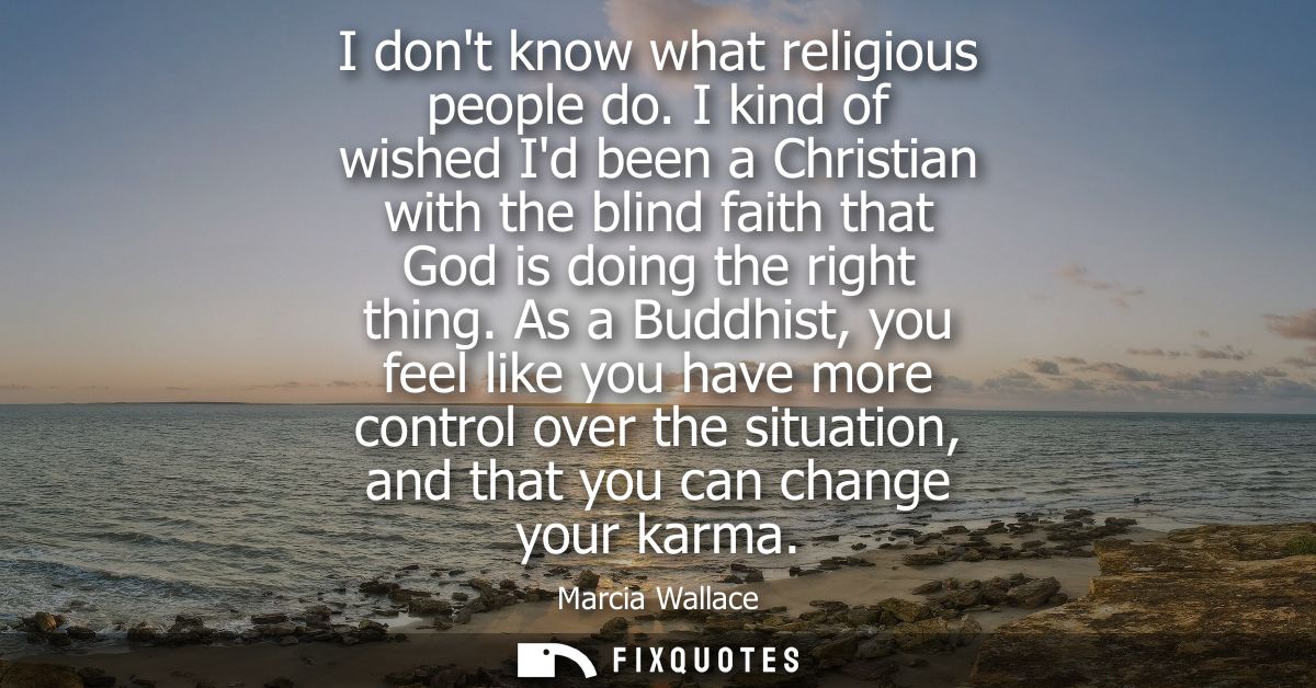 I dont know what religious people do. I kind of wished Id been a Christian with the blind faith that God is doing the ri