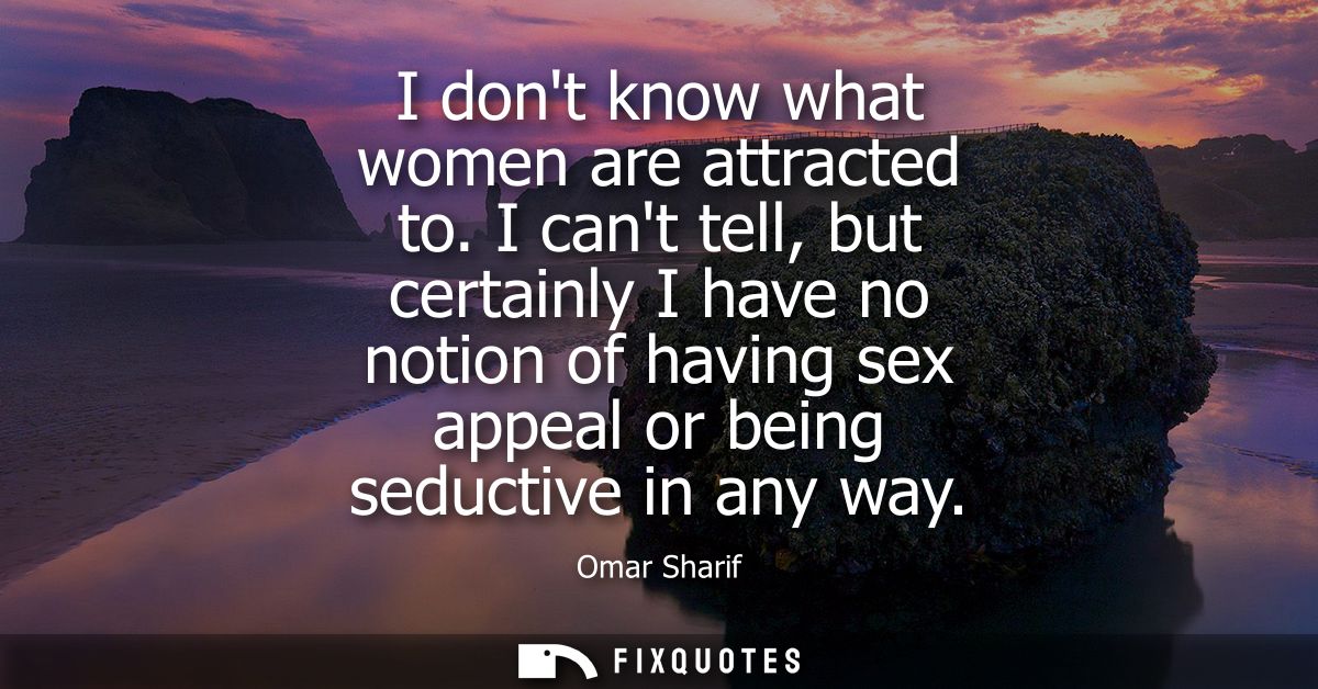 I dont know what women are attracted to. I cant tell, but certainly I have no notion of having sex appeal or being seduc