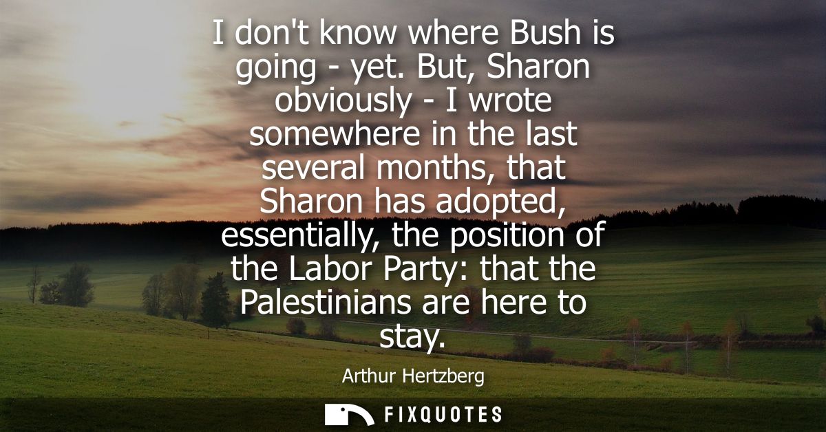 I dont know where Bush is going - yet. But, Sharon obviously - I wrote somewhere in the last several months, that Sharon