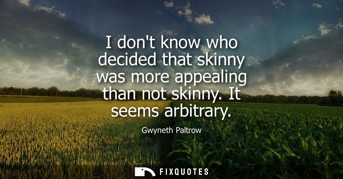 I dont know who decided that skinny was more appealing than not skinny. It seems arbitrary