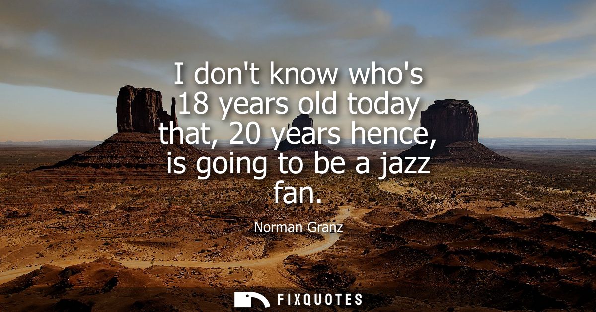 I dont know whos 18 years old today that, 20 years hence, is going to be a jazz fan