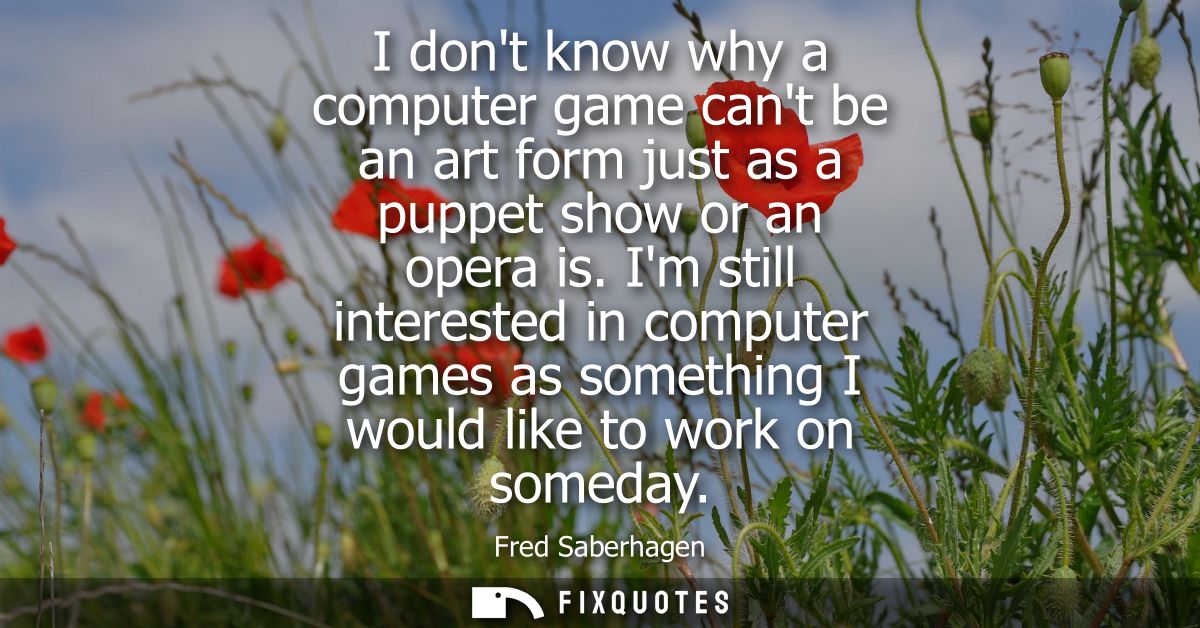 I dont know why a computer game cant be an art form just as a puppet show or an opera is. Im still interested in compute