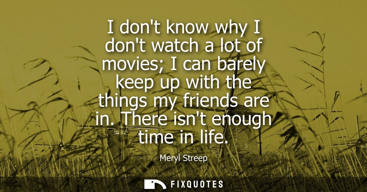 I dont know why I dont watch a lot of movies I can barely keep up with the things my friends are in. There isnt enough t
