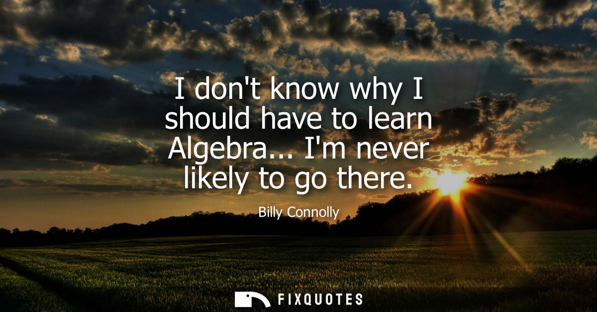 I dont know why I should have to learn Algebra... Im never likely to go there