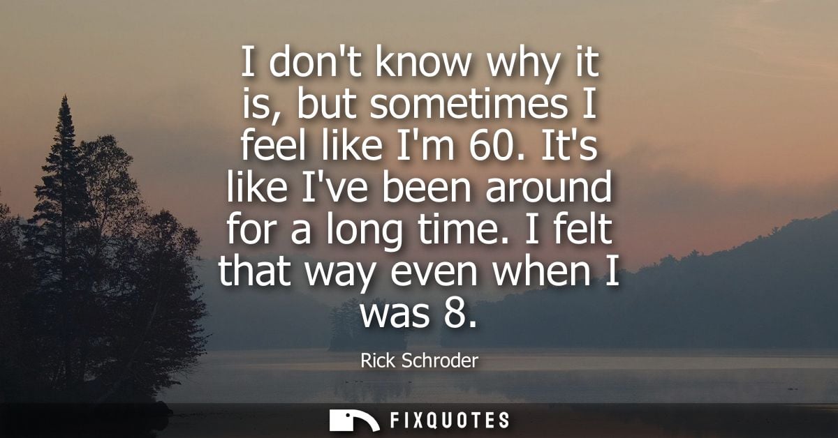 I dont know why it is, but sometimes I feel like Im 60. Its like Ive been around for a long time. I felt that way even w