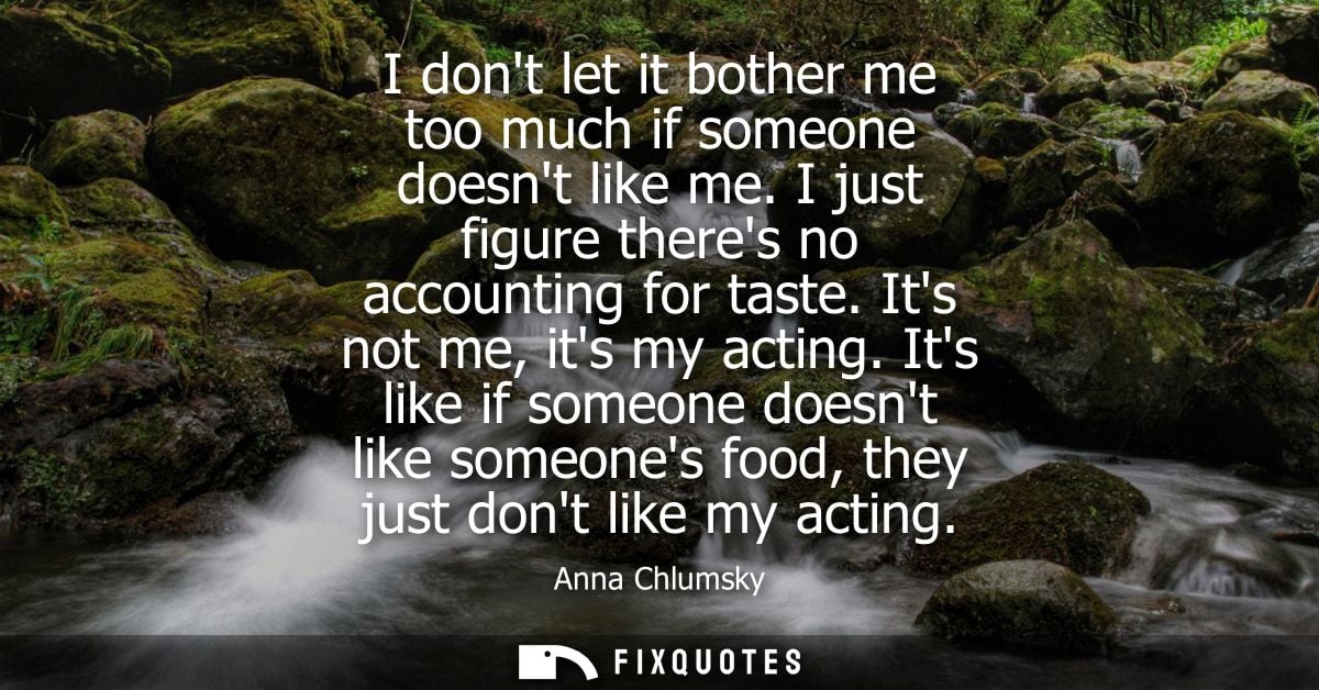 I dont let it bother me too much if someone doesnt like me. I just figure theres no accounting for taste. Its not me, it