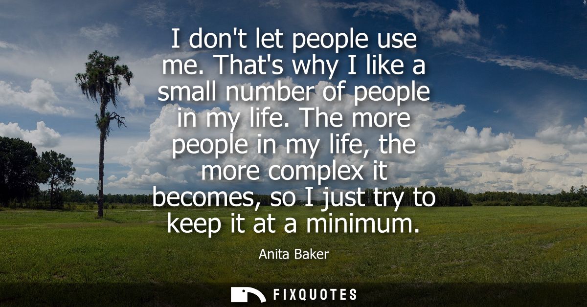 I dont let people use me. Thats why I like a small number of people in my life. The more people in my life, the more com