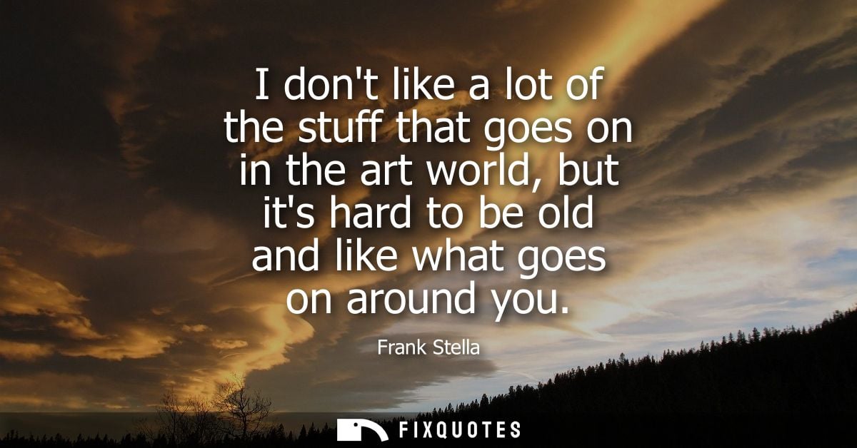 I dont like a lot of the stuff that goes on in the art world, but its hard to be old and like what goes on around you