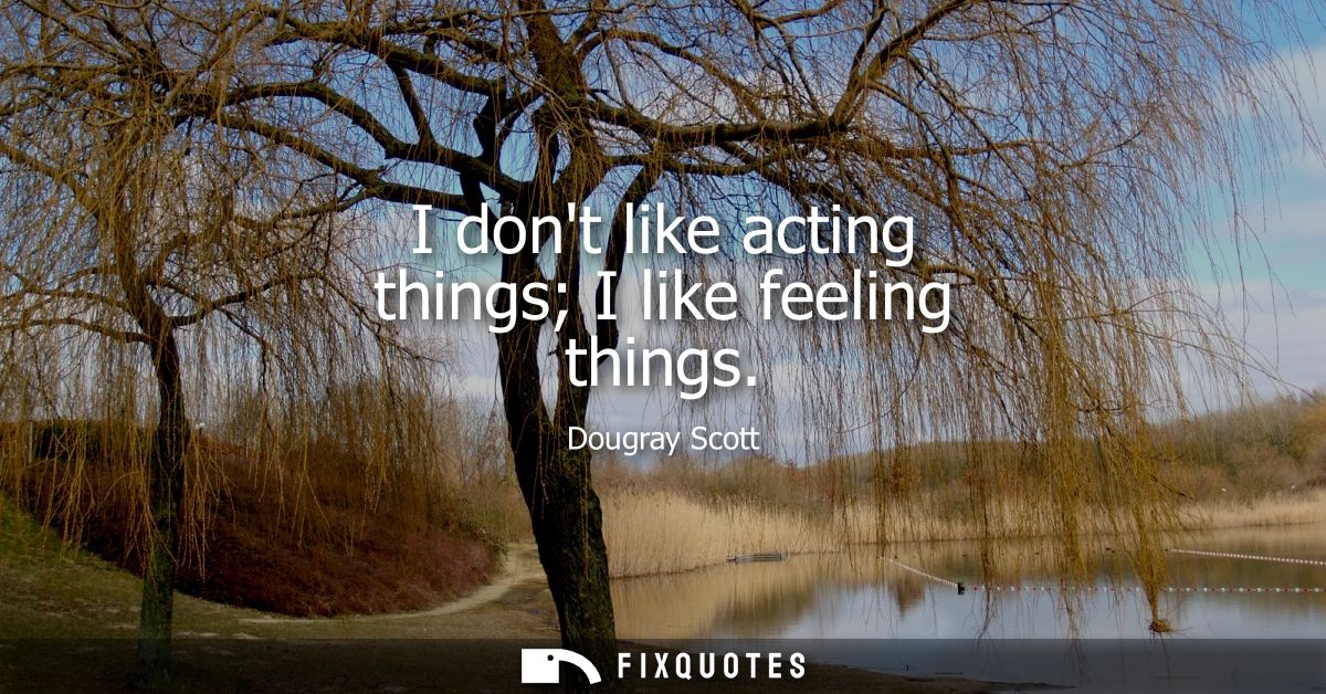 I dont like acting things I like feeling things