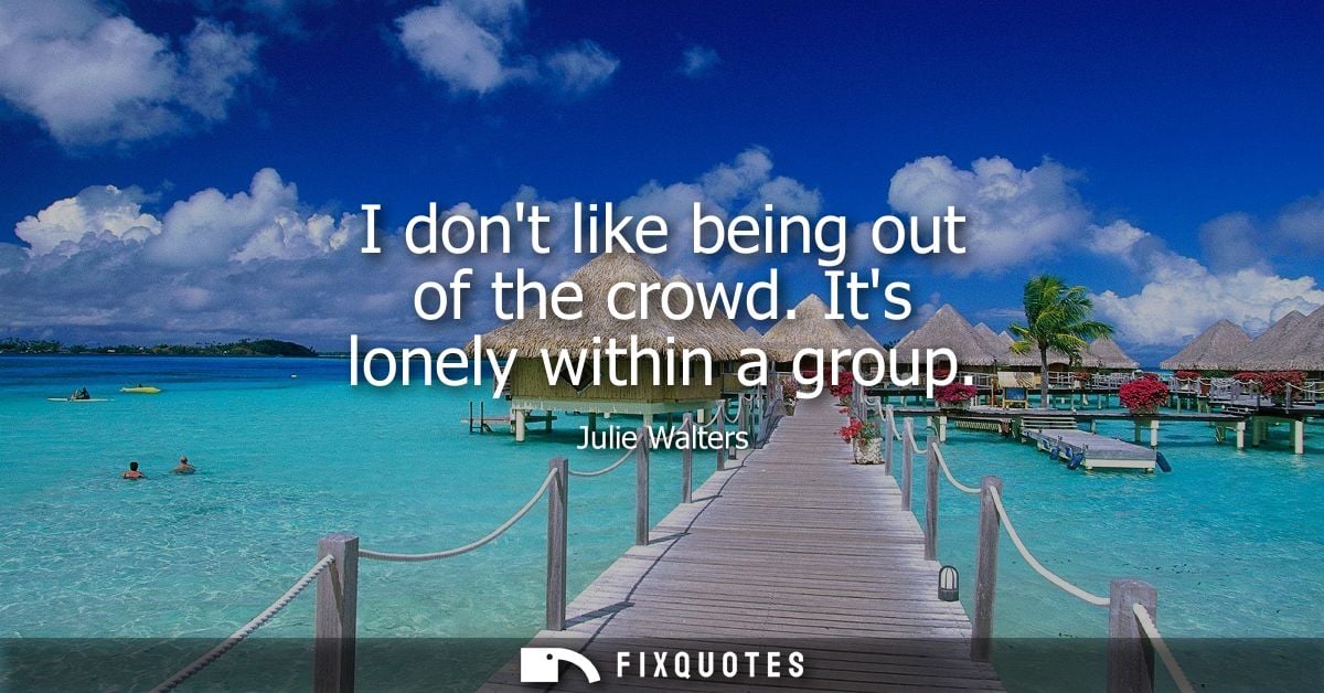 I dont like being out of the crowd. Its lonely within a group