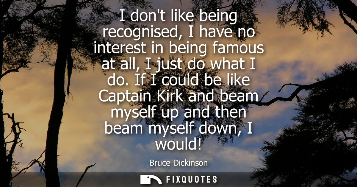 I dont like being recognised, I have no interest in being famous at all, I just do what I do. If I could be like Captain
