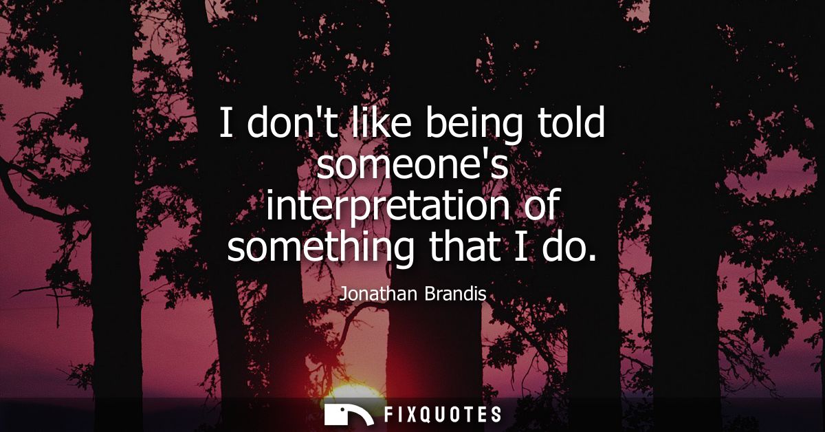 I dont like being told someones interpretation of something that I do