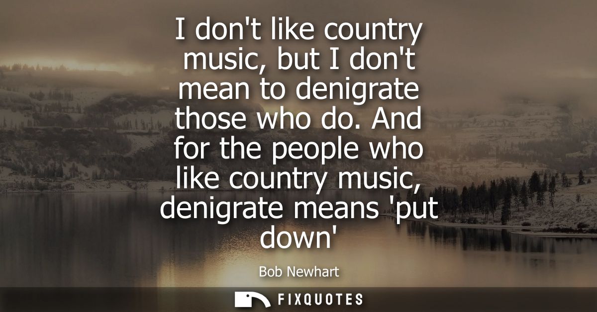 I dont like country music, but I dont mean to denigrate those who do. And for the people who like country music, denigra