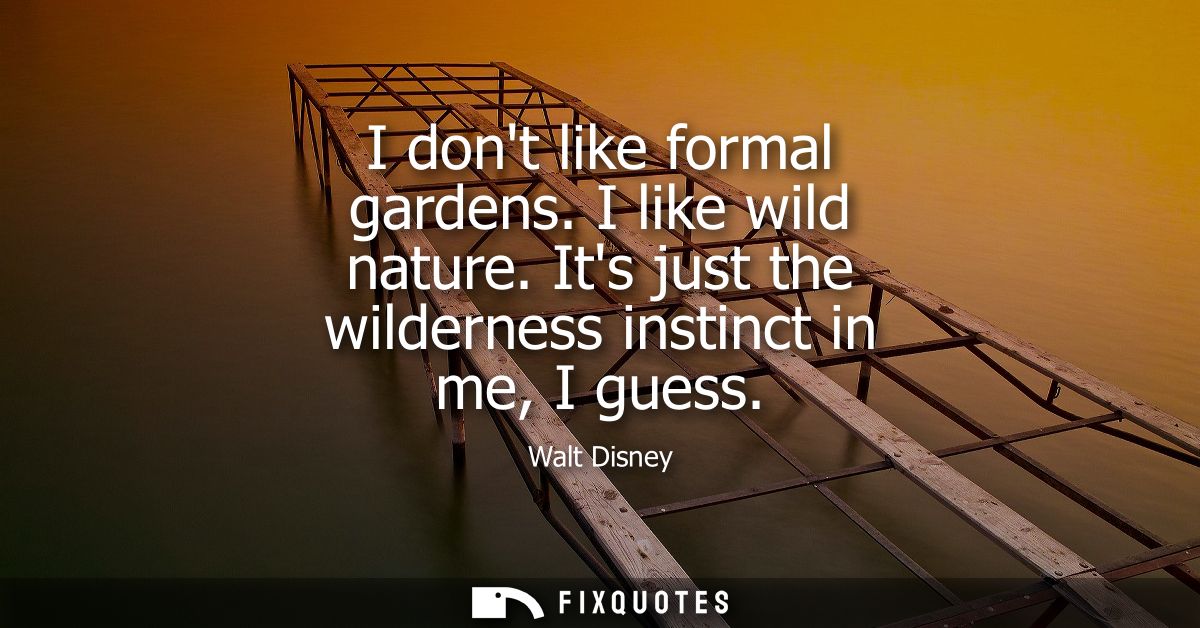 I dont like formal gardens. I like wild nature. Its just the wilderness instinct in me, I guess