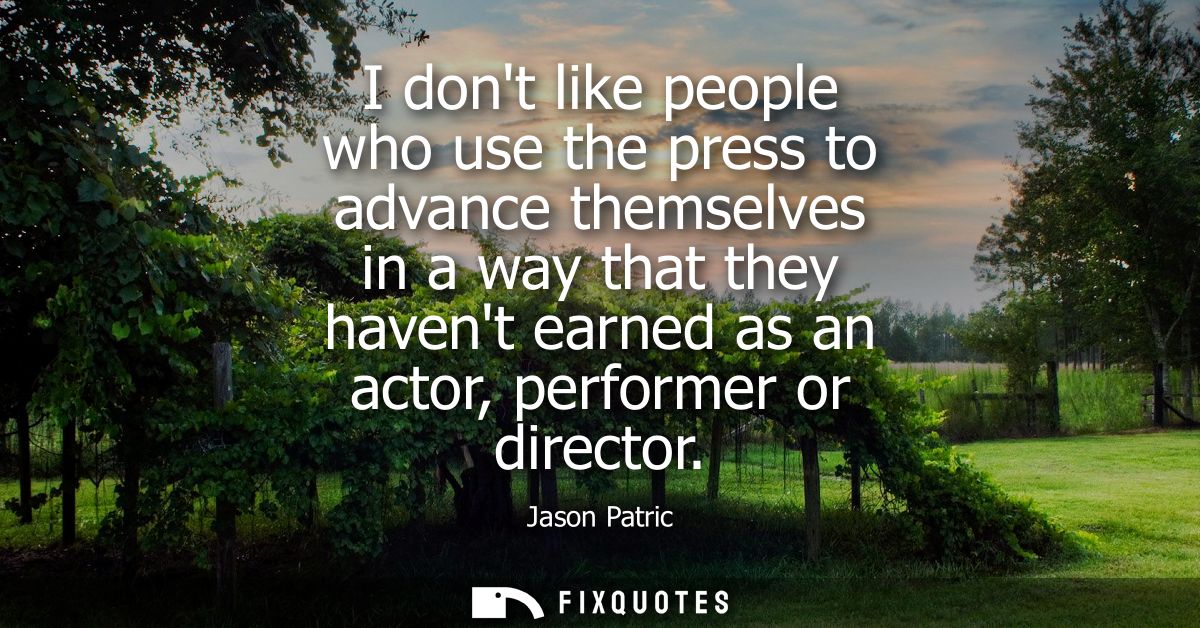 I dont like people who use the press to advance themselves in a way that they havent earned as an actor, performer or di