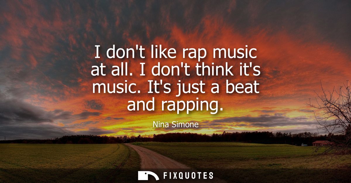 I dont like rap music at all. I dont think its music. Its just a beat and rapping