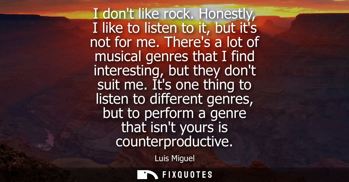 I dont like rock. Honestly, I like to listen to it, but its not for me. Theres a lot of musical genres that I find inter