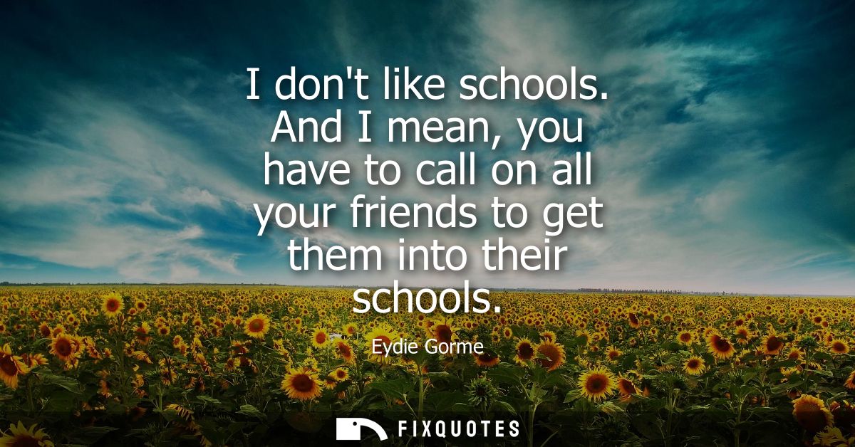 I dont like schools. And I mean, you have to call on all your friends to get them into their schools