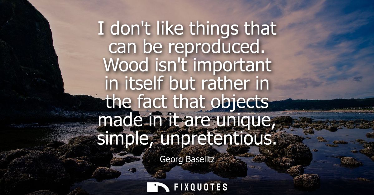 I dont like things that can be reproduced. Wood isnt important in itself but rather in the fact that objects made in it 