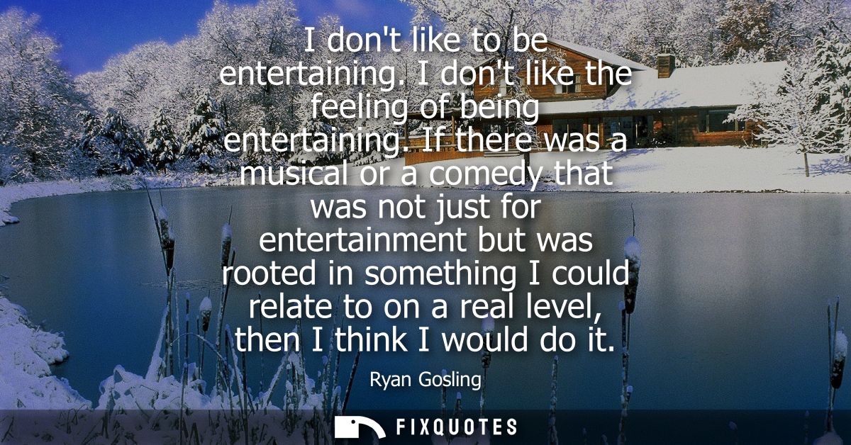 I dont like to be entertaining. I dont like the feeling of being entertaining. If there was a musical or a comedy that w