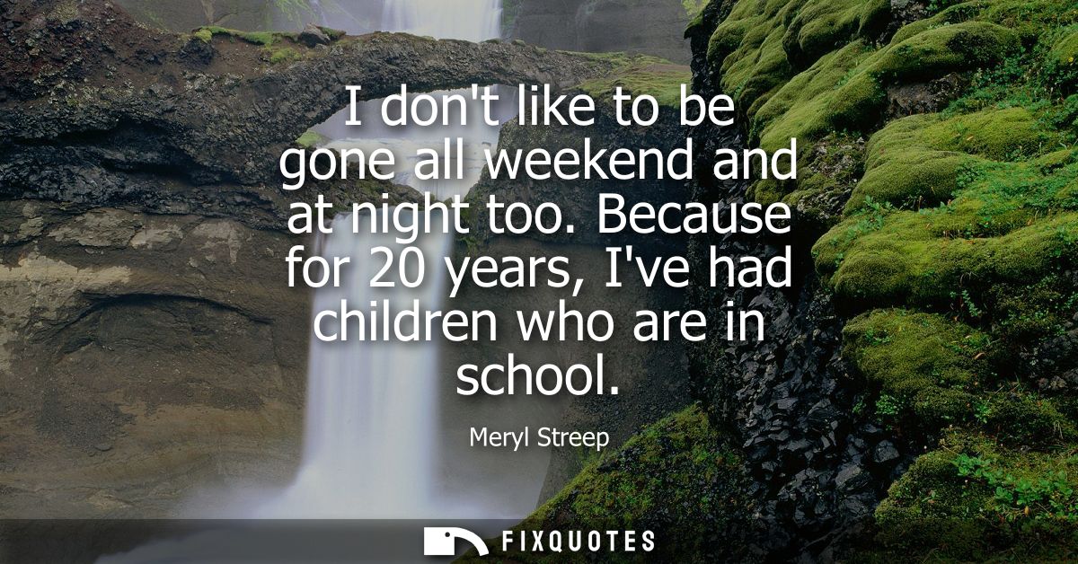 I dont like to be gone all weekend and at night too. Because for 20 years, Ive had children who are in school