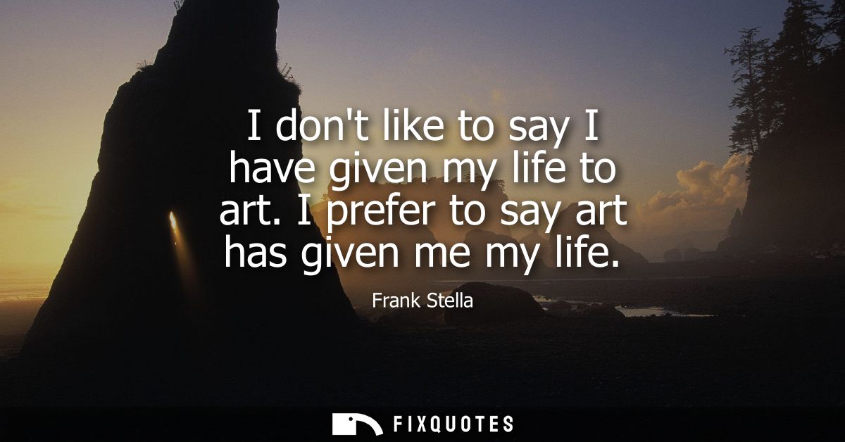 I dont like to say I have given my life to art. I prefer to say art has given me my life