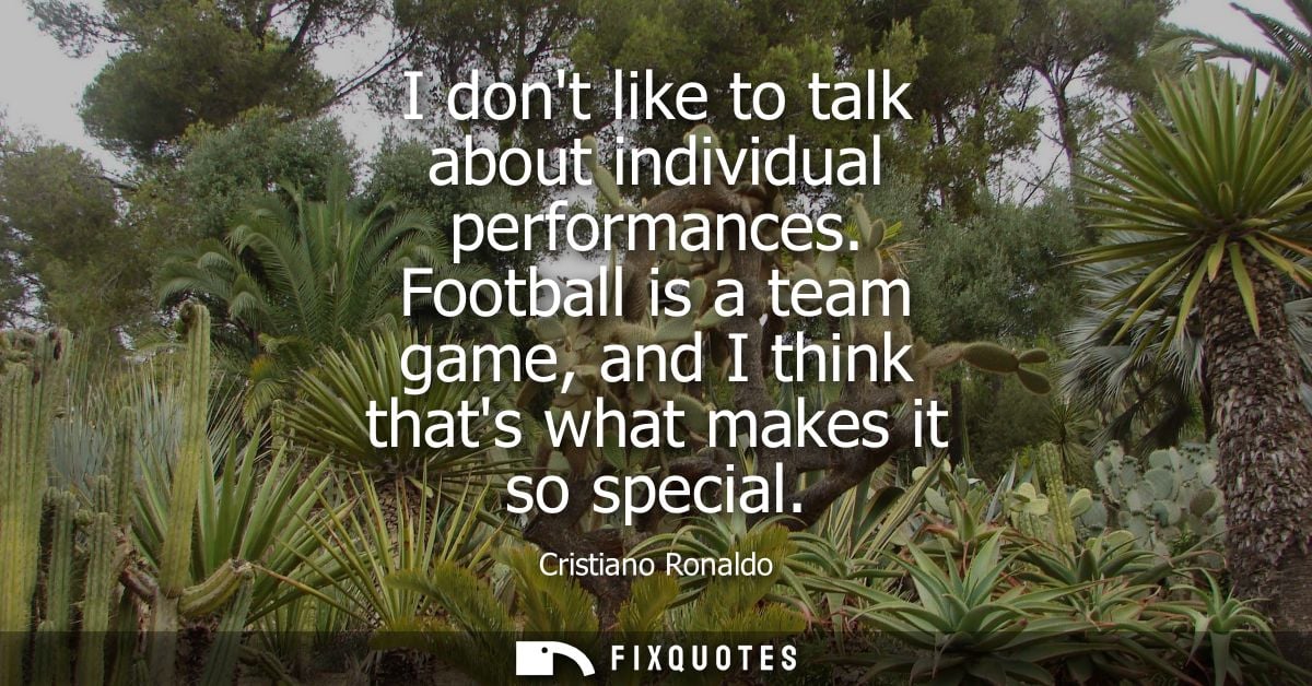 I dont like to talk about individual performances. Football is a team game, and I think thats what makes it so special