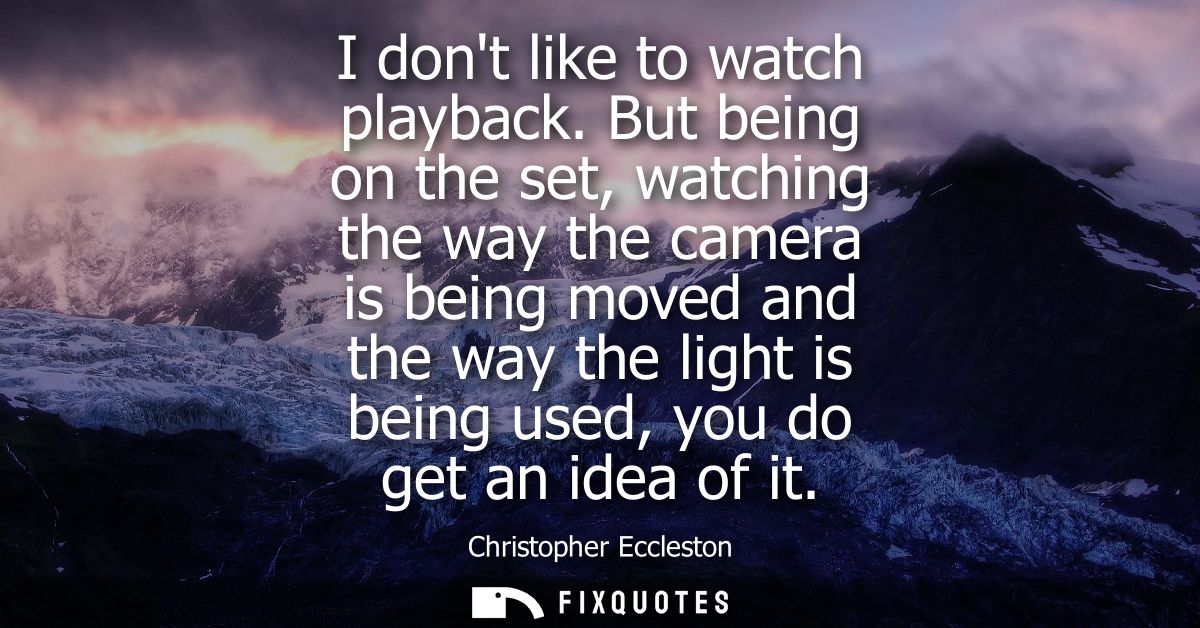 I dont like to watch playback. But being on the set, watching the way the camera is being moved and the way the light is