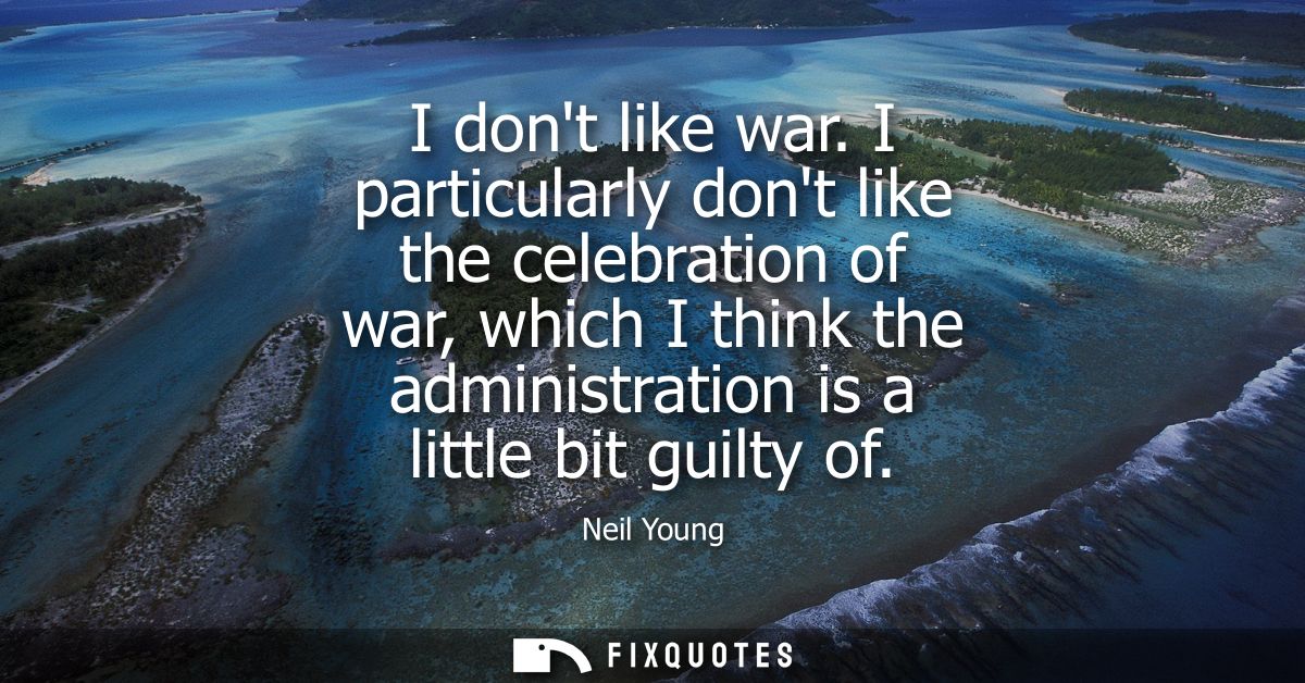 I dont like war. I particularly dont like the celebration of war, which I think the administration is a little bit guilt