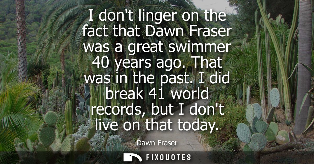 I dont linger on the fact that Dawn Fraser was a great swimmer 40 years ago. That was in the past. I did break 41 world 