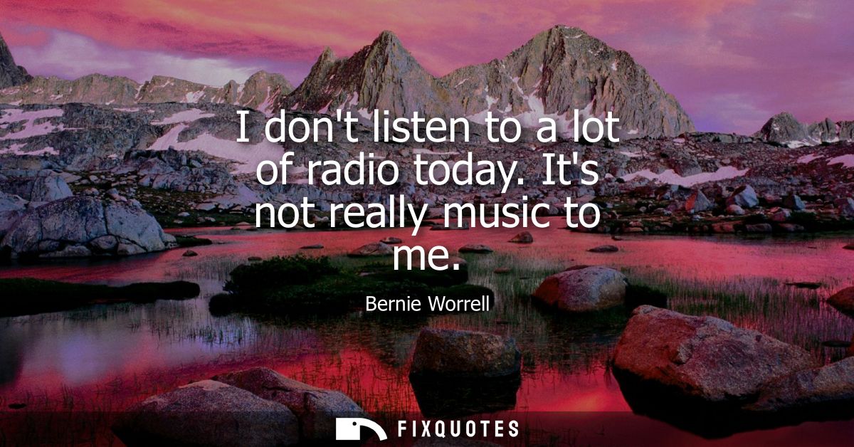 I dont listen to a lot of radio today. Its not really music to me