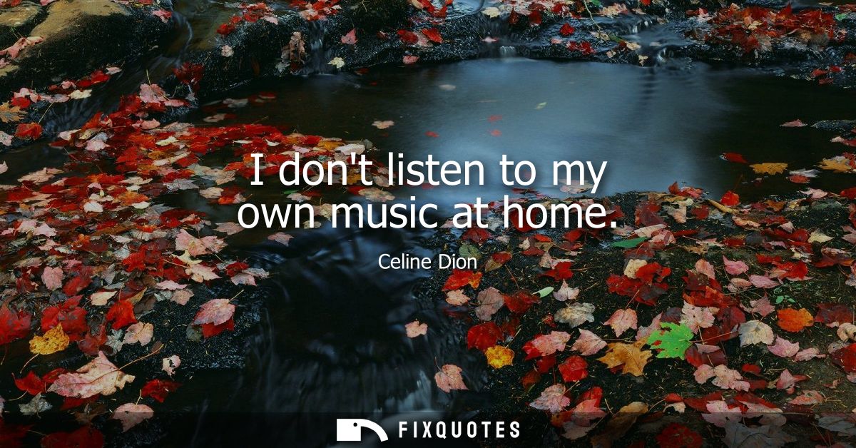 I dont listen to my own music at home