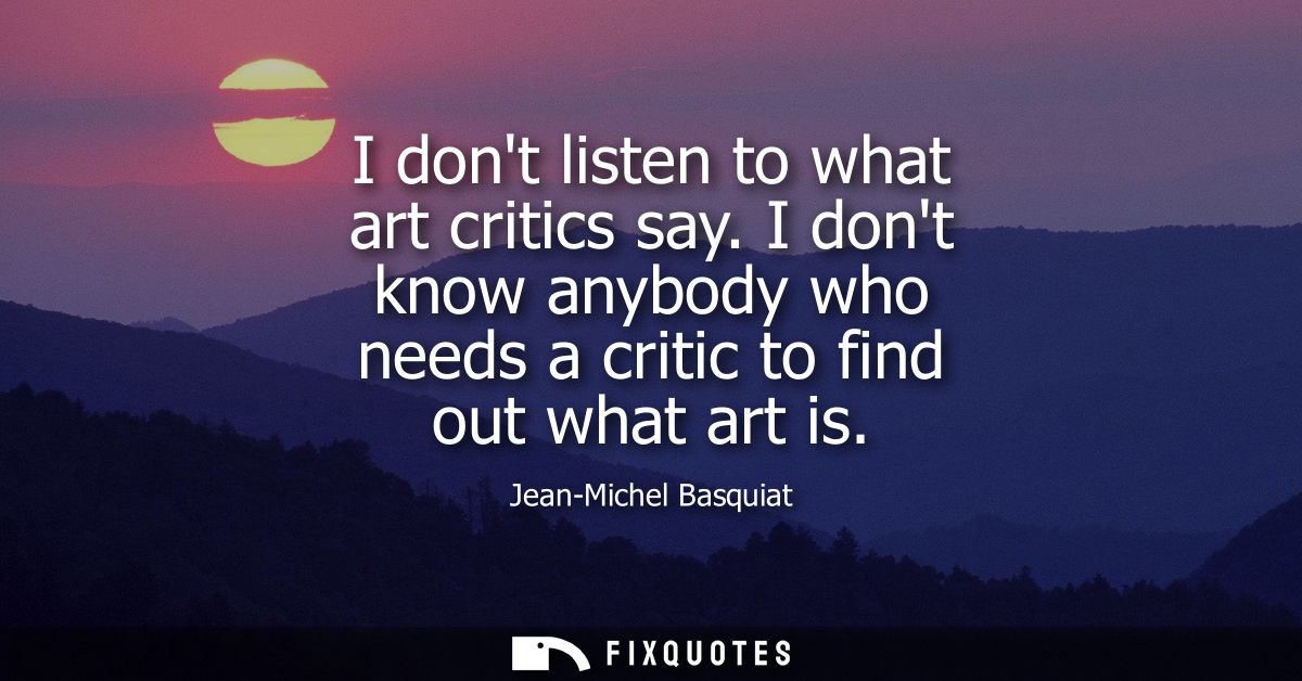 I dont listen to what art critics say. I dont know anybody who needs a critic to find out what art is