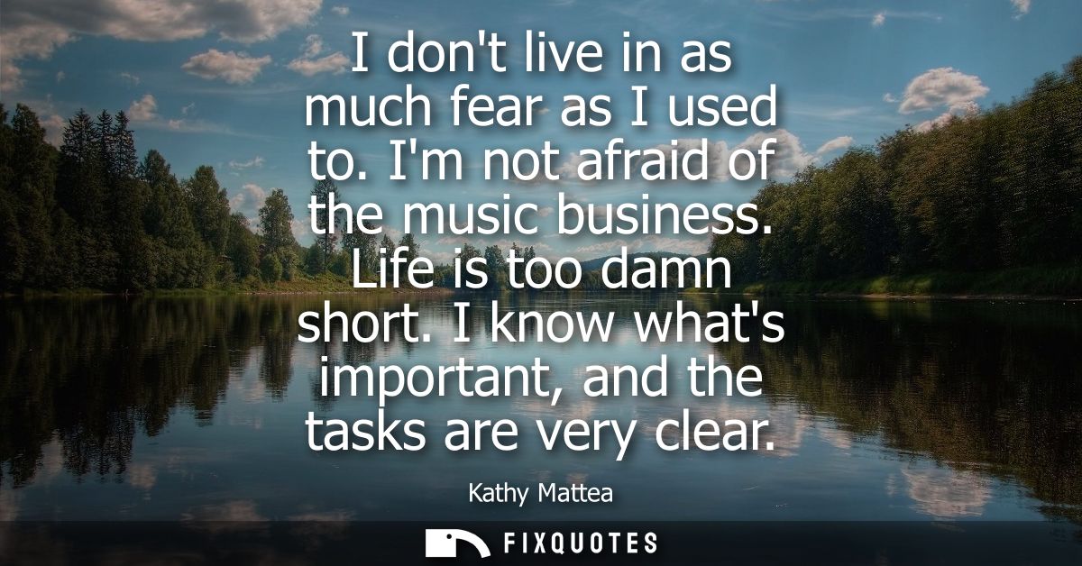 I dont live in as much fear as I used to. Im not afraid of the music business. Life is too damn short. I know whats impo