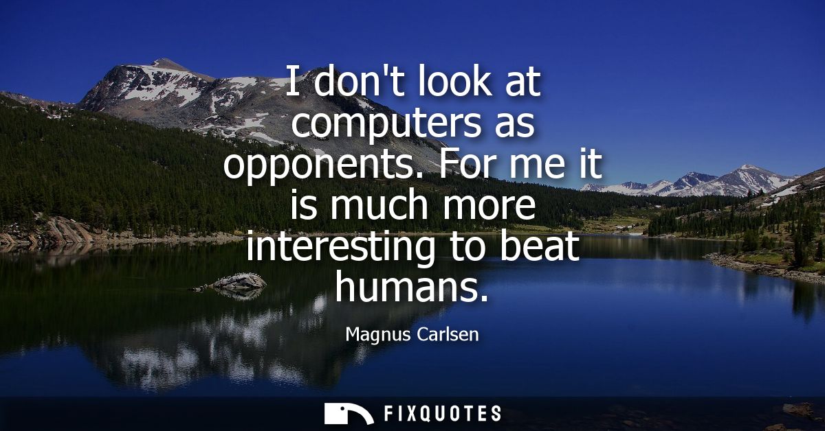 I dont look at computers as opponents. For me it is much more interesting to beat humans