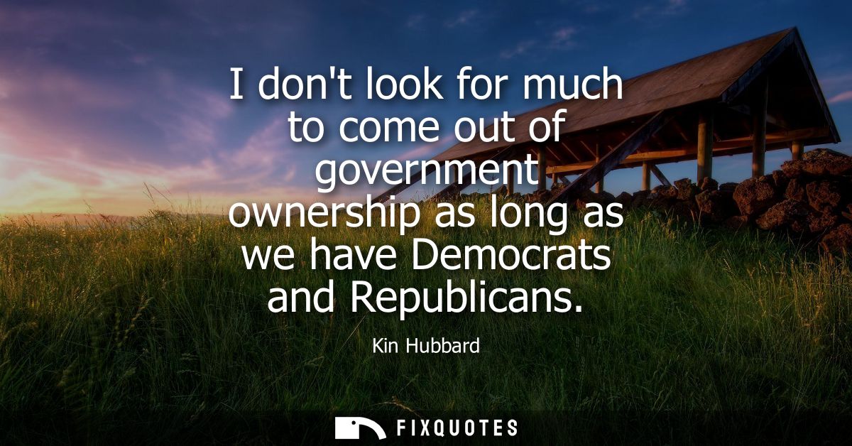 I dont look for much to come out of government ownership as long as we have Democrats and Republicans