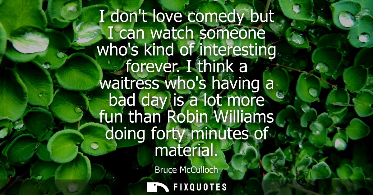 I dont love comedy but I can watch someone whos kind of interesting forever. I think a waitress whos having a bad day is