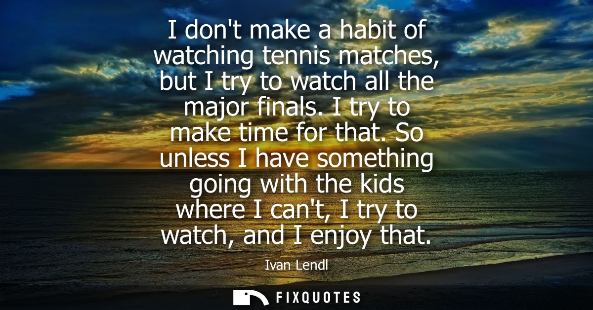 I dont make a habit of watching tennis matches, but I try to watch all the major finals. I try to make time for that.