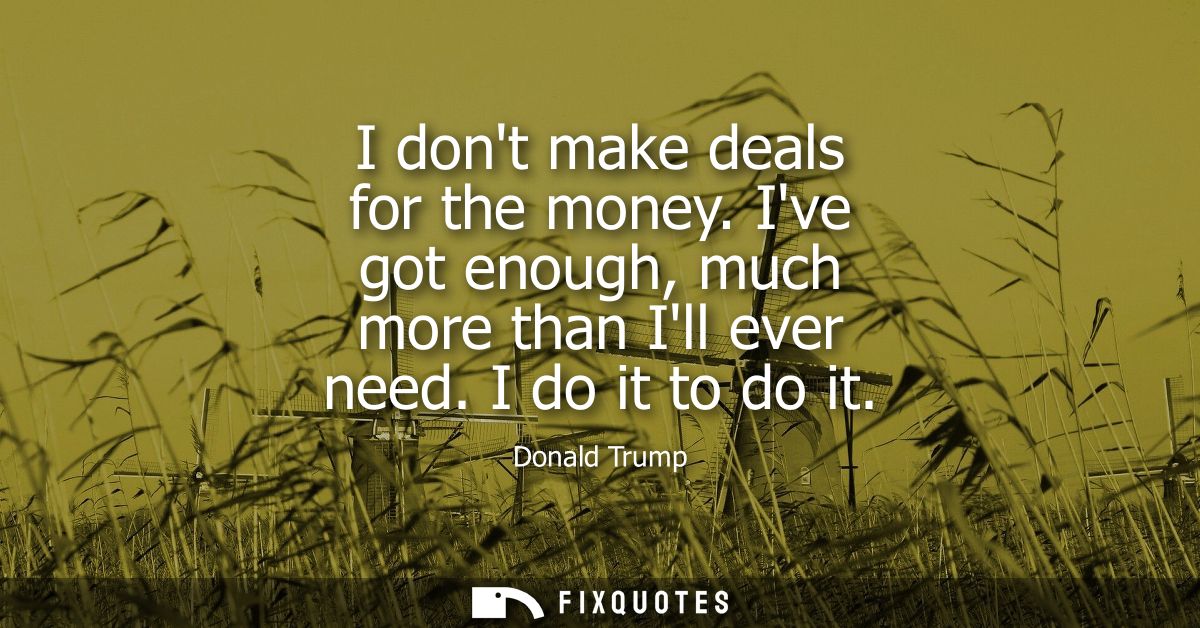 I dont make deals for the money. Ive got enough, much more than Ill ever need. I do it to do it